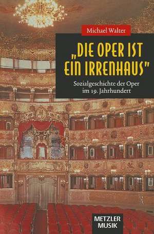 "Die Oper ist ein Irrenhaus": Sozialgeschichte der Oper im 19. Jahrhundert de Michael Walter