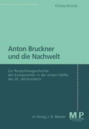 Anton Bruckner und die Nachwelt: Zur Rezeptionsgeschichte des Komponisten in der ersten Hälfte des 20. Jahrhunderts de Christa Brüstle