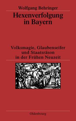 Hexenverfolgung in Bayern: Volksmagie, Glaubenseifer und Staatsräson in der Frühen Neuzeit de Wolfgang Behringer