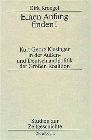 Einen Anfang finden!: Kurt Georg Kiesinger in der Aussen- und Deutschlandpolitik der Großen Koalition de Dirk Kroegel