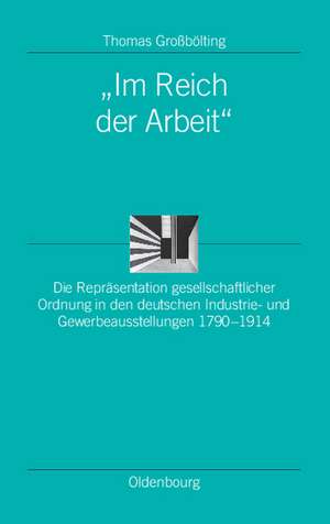 "Im Reich der Arbeit": Die Repräsentation gesellschaftlicher Ordnung in den deutschen Industrie- und Gewerbeausstellungen 1790-1914 de Thomas Großbölting