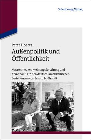 Außenpolitik und Öffentlichkeit: Massenmedien, Meinungsforschung und Arkanpolitik in den deutsch-amerikanischen Beziehungen von Erhard bis Brandt de Peter Hoeres