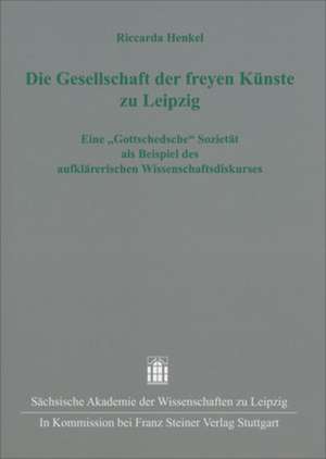 Die Gesellschaft Der Freyen Kunste Zu Leipzig: Eine "Gottschedsche" Sozietat ALS Beispiel Des Aufklarerischen Wissenschaftsdiskurses de Riccarda Henkel