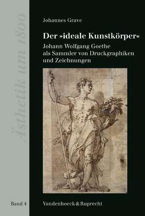 Der Ideale Kunstkorper: Johann Wolfgang Goethe ALS Sammler Von Druckgraphiken Und Zeichnungen de Johannes Grave