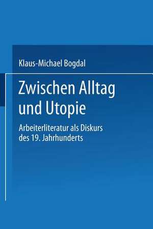 Zwischen Alltag und Utopie: Arbeiterliteratur als Diskurs des 19. Jahrhunderts de Klaus-Michael Bogdal