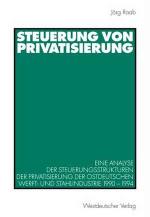 Steuerung von Privatisierung: Eine Analyse der Steuerungsstrukturen der Privatisierung der ostdeutschen Werft- und Stahlindustrie 1990–1994 de Jörg Raab