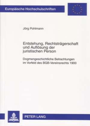 Entstehung, Rechtstraegerschaft Und Aufloesung Der Juristischen Person: Dogmengeschichtliche Betrachtungen Im Vorfeld Des Bgb-Vereinsrechts 1900 de Jörg Pohlmann