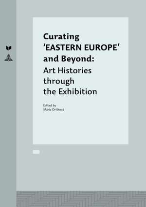 Curating 'Eastern Europe' and Beyond: Art Histories Through the Exhibition de Mária Orisková