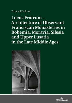 Locus Fratrum - Architecture of Observant Franciscan Monasteries in Bohemia, Moravia, Silesia and Upper Lusatia in the Late Middle Ages de Zuzana Krenkova