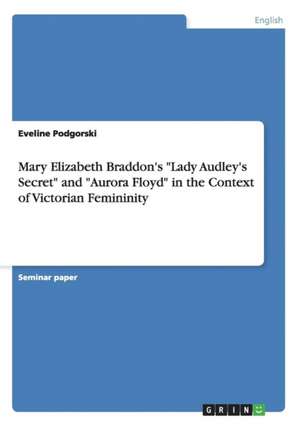 Mary Elizabeth Braddon's "Lady Audley's Secret" and "Aurora Floyd" in the Context of Victorian Femininity de Eveline Podgorski