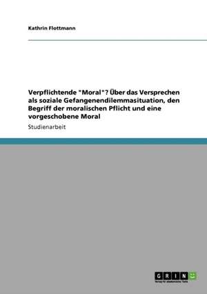 Verpflichtende "Moral"? Über das Versprechen als soziale Gefangenendilemmasituation, den Begriff der moralischen Pflicht und eine vorgeschobene Moral de Kathrin Flottmann