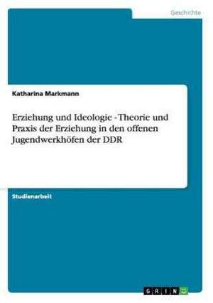 Erziehung und Ideologie - Theorie und Praxis der Erziehung in den offenen Jugendwerkhöfen der DDR de Katharina Markmann