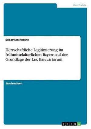 Herrschaftliche Legitimierung im frühmittelalterlichen Bayern auf der Grundlage der Lex Baiuvariorum de Sebastian Rosche