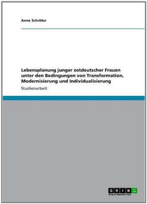 Lebensplanung junger ostdeutscher Frauen unter den Bedingungen von Transformation, Modernisierung und Individualisierung de Anne Schröter