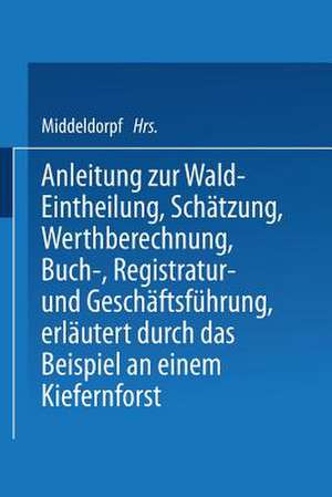 Anleitung zur Wald-Eintheilung, Schätzung, Werthberechnung, Buch-, Registratur- und Geschäftsführung erläutert durch das Beispiel an einem Kiefernforst: Nach der in den Preußischen Staatsforsten üblichen Praxis für größere und kleinere Privatforstbesitzer, Landwirthe, welche Waldbesitzer, Forstbeamte und junge forstleute de NA Middeldorpf