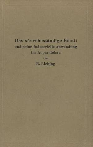 Das säurebeständige Email und seine industrielle Anwendung im Apparatebau: Ein Handbuch für die chemische Industrie, Nahrungsmittelfabrikation und andere der Chemie verwandte Industriezweige de B. Liebing