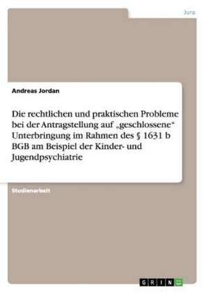 Die rechtlichen und praktischen Probleme bei der Antragstellung auf "geschlossene" Unterbringung im Rahmen des § 1631 b BGB am Beispiel der Kinder- und Jugendpsychiatrie de Andreas Jordan