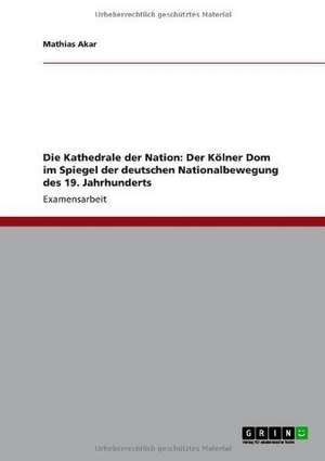 Die Kathedrale der Nation: Der Kölner Dom im Spiegel der deutschen Nationalbewegung des 19. Jahrhunderts de Mathias Akar