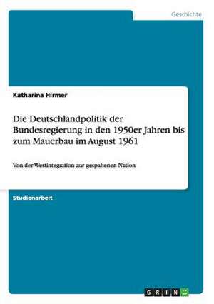 Die Deutschlandpolitik der Bundesregierung in den 1950er Jahren bis zum Mauerbau im August 1961 de Katharina Hirmer