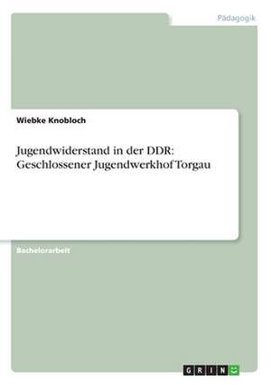 Jugendwiderstand in der DDR: Geschlossener Jugendwerkhof Torgau de Wiebke Knobloch