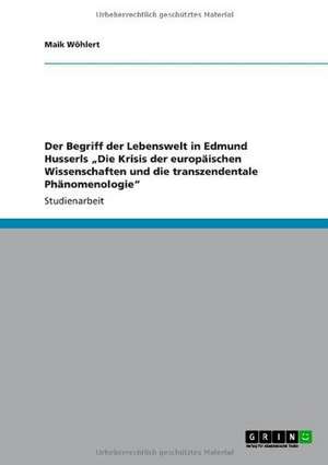 Der Begriff der Lebenswelt in Edmund Husserls "Die Krisis der europäischen Wissenschaften und die transzendentale Phänomenologie" de Maik Wöhlert