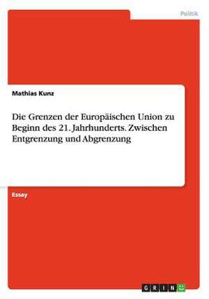 Die Grenzen der Europäischen Union zu Beginn des 21. Jahrhunderts. Zwischen Entgrenzung und Abgrenzung de Mathias Kunz