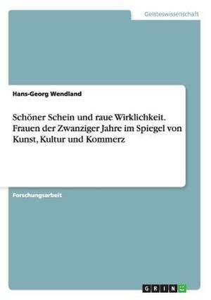 Schöner Schein und raue Wirklichkeit. Frauen der Zwanziger Jahre im Spiegel von Kunst, Kultur und Kommerz de Hans-Georg Wendland