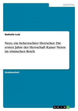 Nero, ein beherrschter Herrscher. Die ersten Jahre der Herrschaft Kaiser Neros im römischen Reich de Nathalie Lutz