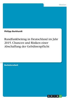 Rundfunkbeitrag in Deutschland im Jahr 2015. Chancen und Risiken einer Abschaffung der Gebührenpflicht de Philipp Burkhardt