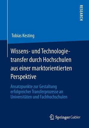 Wissens- und Technologietransfer durch Hochschulen aus einer marktorientierten Perspektive: Ansatzpunkte zur Gestaltung erfolgreicher Transferprozesse an Universitäten und Fachhochschulen de Tobias Kesting