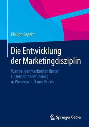 Die Entwicklung der Marketingdisziplin: Wandel der marktorientierten Unternehmensführung in Wissenschaft und Praxis de Philipp Sepehr