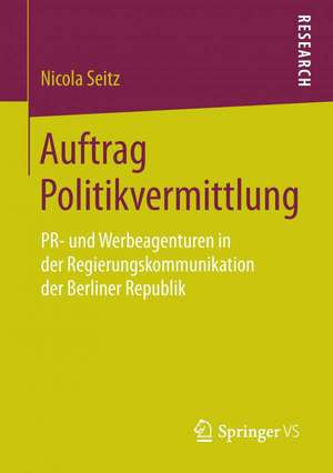 Auftrag Politikvermittlung: PR- und Werbeagenturen in der Regierungskommunikation der Berliner Republik de Nicola Seitz