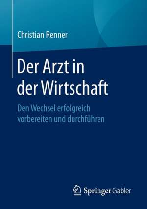 Der Arzt in der Wirtschaft: Den Wechsel erfolgreich vorbereiten und durchführen de Christian Renner