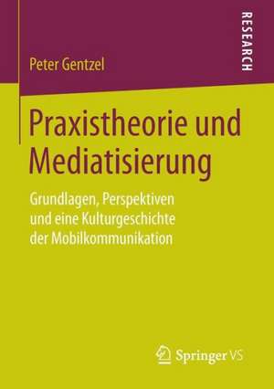 Praxistheorie und Mediatisierung: Grundlagen, Perspektiven und eine Kulturgeschichte der Mobilkommunikation de Peter Gentzel