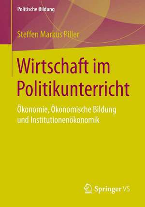 Wirtschaft im Politikunterricht: Ökonomie, Ökonomische Bildung und Institutionenökonomik de Steffen Markus Piller