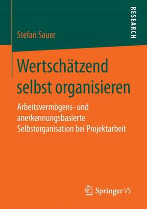 Wertschätzend selbst organisieren: Arbeitsvermögens- und anerkennungsbasierte Selbstorganisation bei Projektarbeit de Stefan Sauer