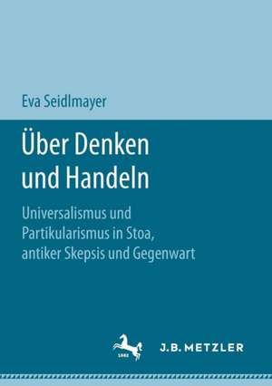 Über Denken und Handeln: Universalismus und Partikularismus in Stoa, antiker Skepsis und Gegenwart de Eva Seidlmayer