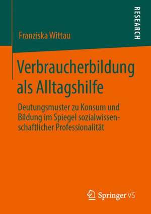 Verbraucherbildung als Alltagshilfe: Deutungsmuster zu Konsum und Bildung im Spiegel sozialwissenschaftlicher Professionalität de Franziska Wittau