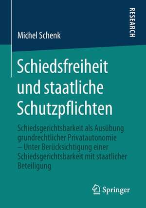 Schiedsfreiheit und staatliche Schutzpflichten: Schiedsgerichtsbarkeit als Ausübung grundrechtlicher Privatautonomie – Unter Berücksichtigung einer Schiedsgerichtsbarkeit mit staatlicher Beteiligung de Michel Schenk