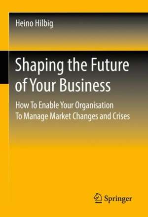 Shaping the Future of Your Business: How To Enable Your Organisation To Manage Market Changes and Crises de Heino Hilbig