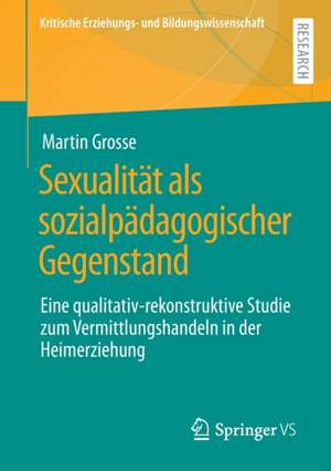 Sexualität als sozialpädagogischer Gegenstand: Eine qualitativ-rekonstruktive Studie zum Vermittlungshandeln in der Heimerziehung de Martin Grosse