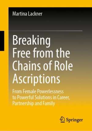 Breaking Free from the Chains of Role Ascriptions: From Female Powerlessness to Powerful Solutions in Career, Partnership and Family de Martina Lackner