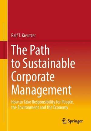 The Path to Sustainable Corporate Management: How to Take Responsibility for People, the Environment and the Economy de Ralf T. Kreutzer