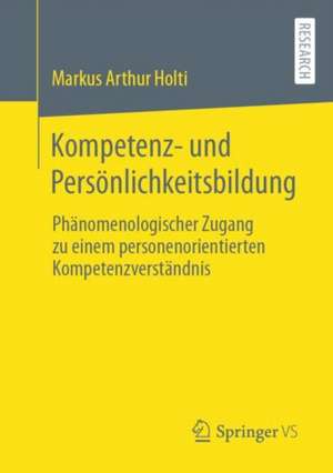 Kompetenz- und Persönlichkeitsbildung: Phänomenologischer Zugang zu einem personenorientierten Kompetenzverständnis de Markus Arthur Holti