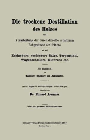 Die trockene Destillation des Holzes und Verarbeitung der durch dieselbe erhaltenen Rohproducte auf feinere, wie auf Essigsäure, essigsaure Salze, Terpentinöl, Wagenschmiere, Kienruss etc.: Ein Handbuch für Techniker, Chemiker und Fabrikanten de Eduard Assmuss