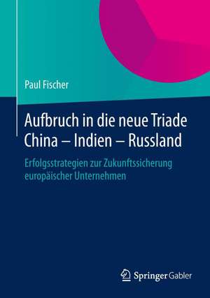 Aufbruch in die neue Triade China – Indien – Russland: Erfolgsstrategien zur Zukunftssicherung europäischer Unternehmen de Paul Fischer