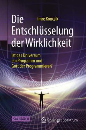 Die Entschlüsselung der Wirklichkeit: Ist das Universum ein Programm und Gott der Programmierer? de Imre Koncsik