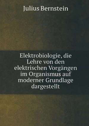 Elektrobiologie: Die Lehre von den Elektrischen Vorgängen im Organismus auf Moderner Grundlage Dargestellt de Julius Bernstein