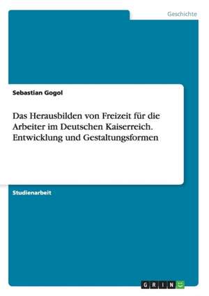 Das Herausbilden von Freizeit für die Arbeiter im Deutschen Kaiserreich. Entwicklung und Gestaltungsformen de Sebastian Gogol