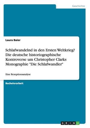 Schlafwandelnd in den Ersten Weltkrieg? Die deutsche historiographische Kontroverse um Christopher Clarks Monographie "Die Schlafwandler" de Laura Baier